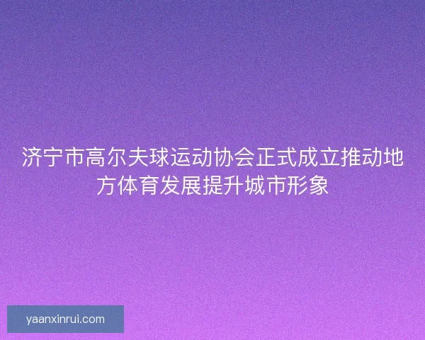 济宁市高尔夫球运动协会正式成立推动地方体育发展提升城市形象