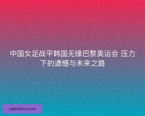 中国女足战平韩国无缘巴黎奥运会 压力下的遗憾与未来之路