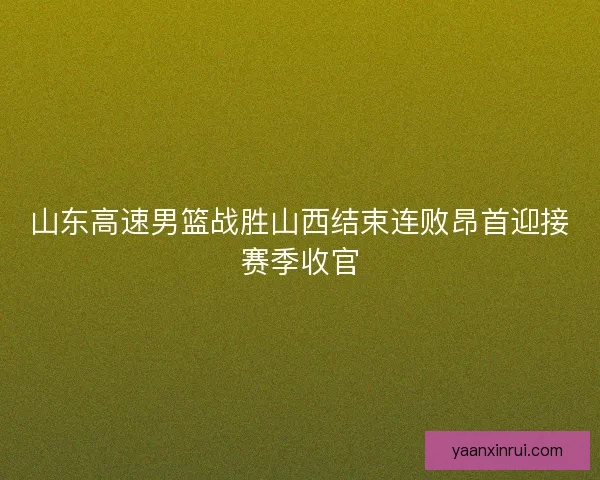 山东高速男篮战胜山西结束连败昂首迎接赛季收官