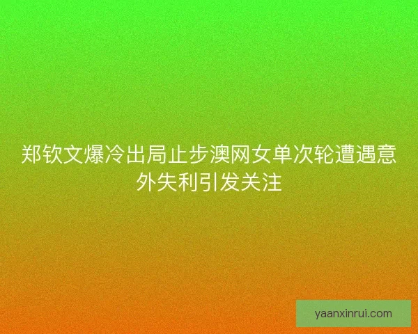 郑钦文爆冷出局止步澳网女单次轮遭遇意外失利引发关注